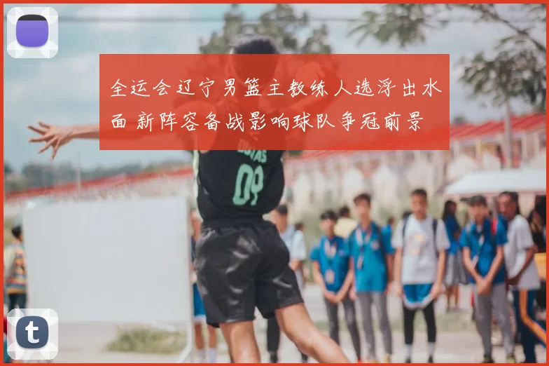 全运会辽宁男篮主教练人选浮出水面 新阵容备战影响球队争冠前景