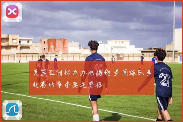 男篮亚洲杯举办地揭晓 多国球队奔赴赛地争夺奥运资格