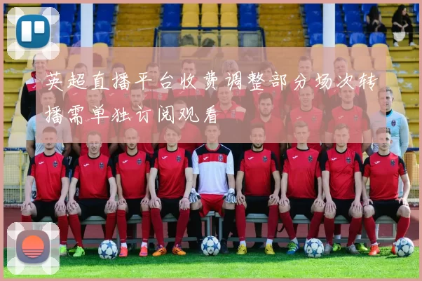 英超直播平台收费调整部分场次转播需单独订阅观看