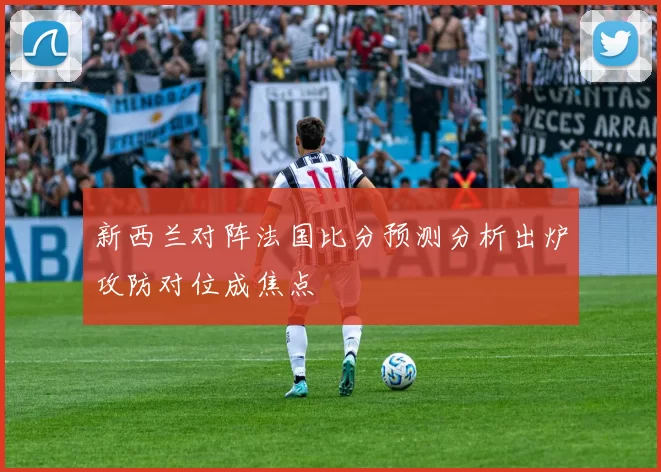 新西兰对阵法国比分预测分析出炉攻防对位成焦点