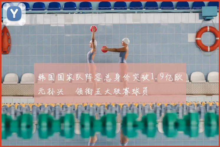 韩国国家队阵容总身价突破1.9亿欧元孙兴慜领衔五大联赛球员