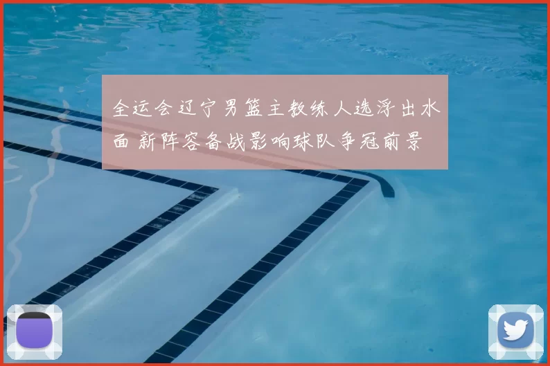 全运会辽宁男篮主教练人选浮出水面 新阵容备战影响球队争冠前景
