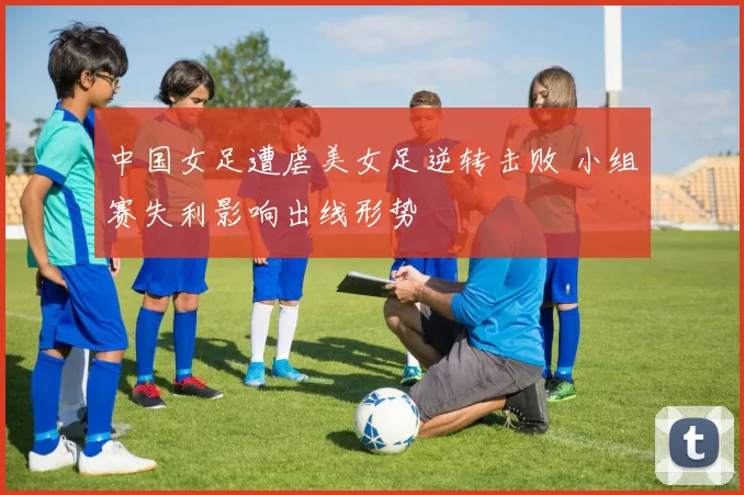 中国女足遭虐美女足逆转击败 小组赛失利影响出线形势