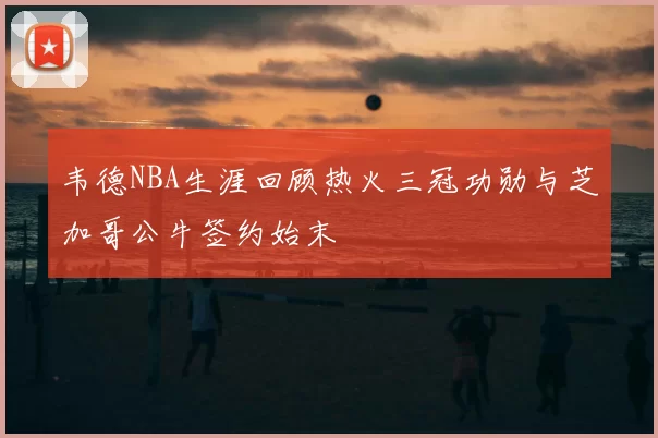 韦德NBA生涯回顾热火三冠功勋与芝加哥公牛签约始末