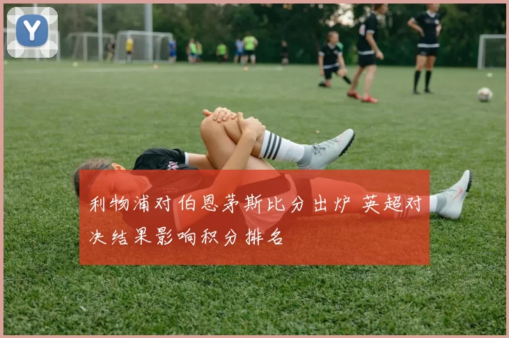 利物浦对伯恩茅斯比分出炉 英超对决结果影响积分排名