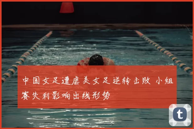 中国女足遭虐美女足逆转击败 小组赛失利影响出线形势