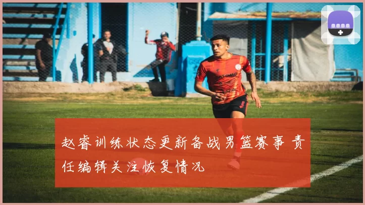 赵睿训练状态更新备战男篮赛事 责任编辑关注恢复情况