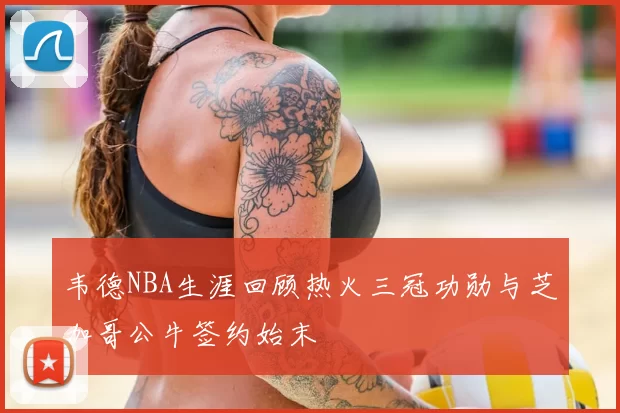 韦德NBA生涯回顾热火三冠功勋与芝加哥公牛签约始末