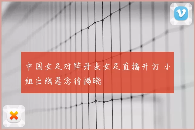 中国女足对阵丹麦女足直播开打 小组出线悬念待揭晓