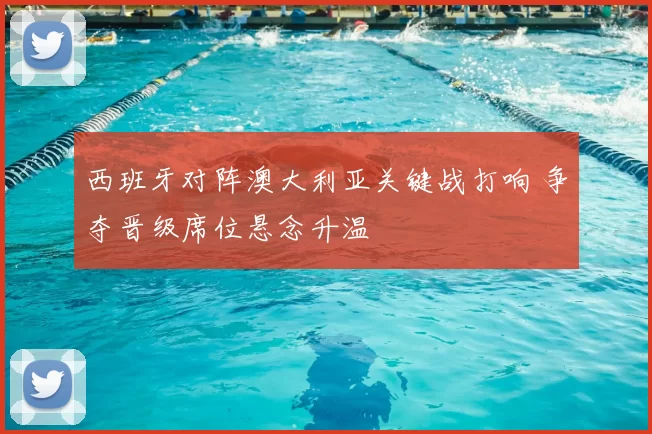 西班牙对阵澳大利亚关键战打响 争夺晋级席位悬念升温