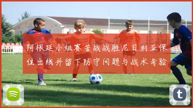 阿根廷小组赛苦战战胜尼日利亚保住出线并留下防守问题与战术考验