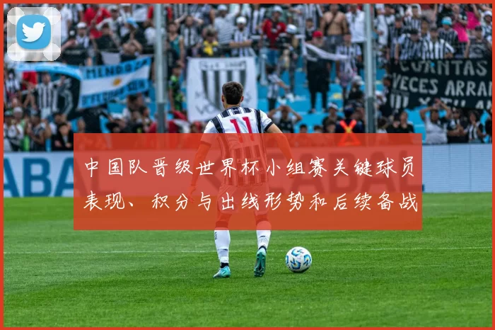 中国队晋级世界杯小组赛关键球员表现、积分与出线形势和后续备战挑战
