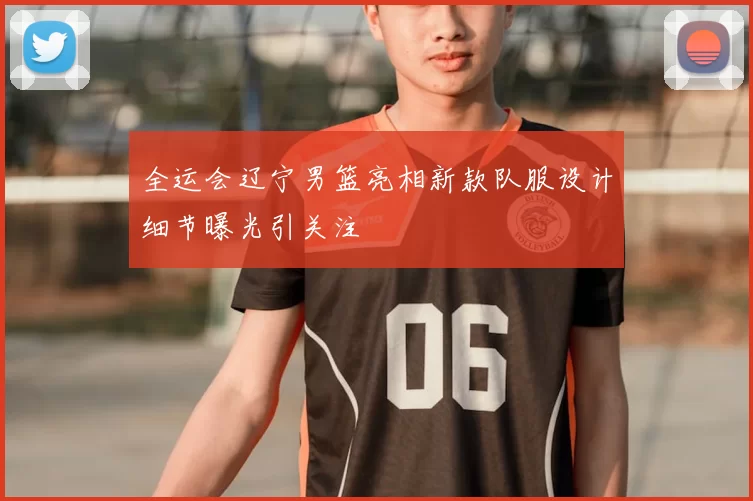 全运会辽宁男篮亮相新款队服设计细节曝光引关注