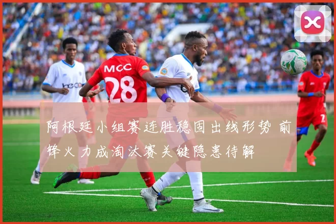 阿根廷小组赛连胜稳固出线形势 前锋火力成淘汰赛关键隐患待解