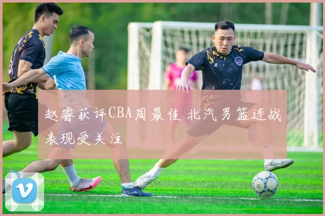 赵睿获评CBA周最佳 北汽男篮连战表现受关注