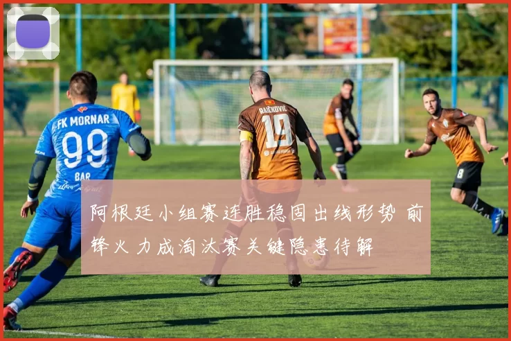阿根廷小组赛连胜稳固出线形势 前锋火力成淘汰赛关键隐患待解
