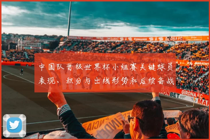 中国队晋级世界杯小组赛关键球员表现、积分与出线形势和后续备战挑战