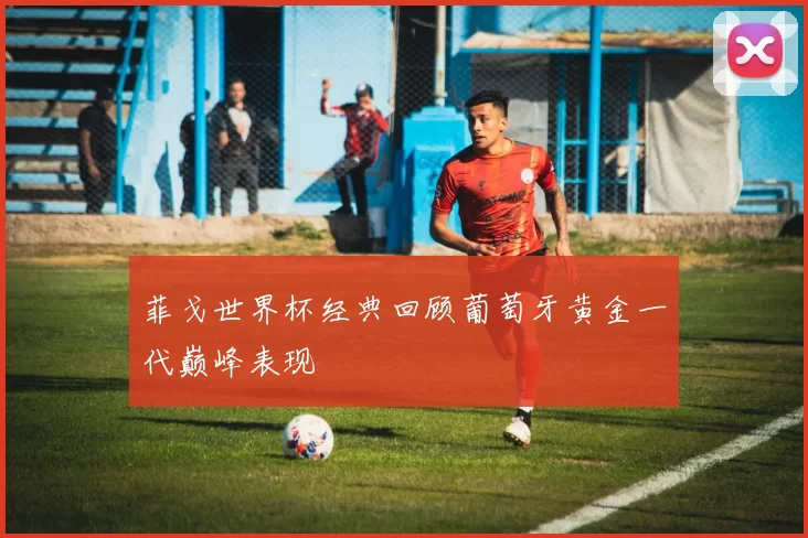 菲戈世界杯经典回顾葡萄牙黄金一代巅峰表现