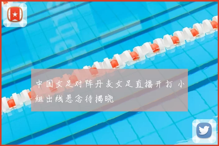 中国女足对阵丹麦女足直播开打 小组出线悬念待揭晓