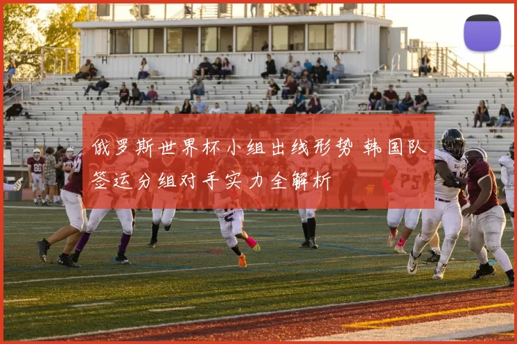 俄罗斯世界杯小组出线形势 韩国队签运分组对手实力全解析