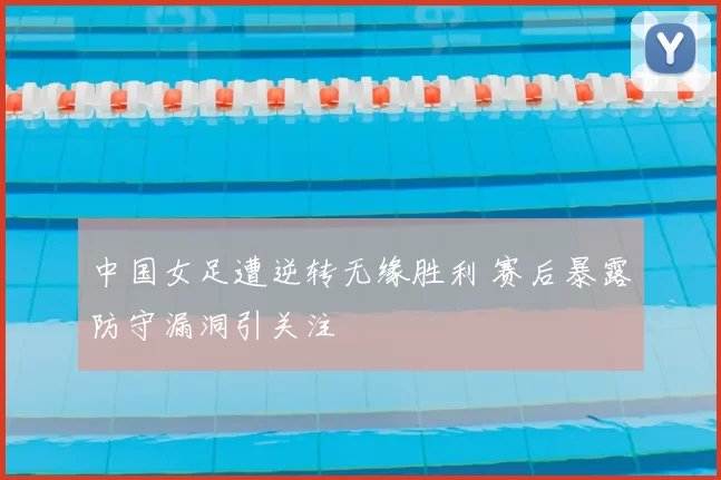 中国女足遭逆转无缘胜利 赛后暴露防守漏洞引关注
