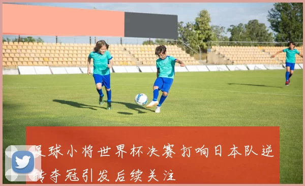 足球小将世界杯决赛打响日本队逆转夺冠引发后续关注
