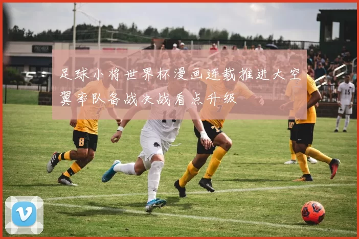 足球小将世界杯漫画连载推进大空翼率队备战决战看点升级