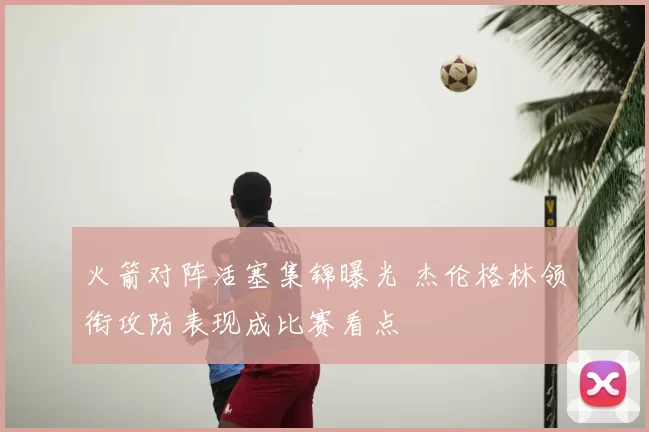 火箭对阵活塞集锦曝光 杰伦格林领衔攻防表现成比赛看点