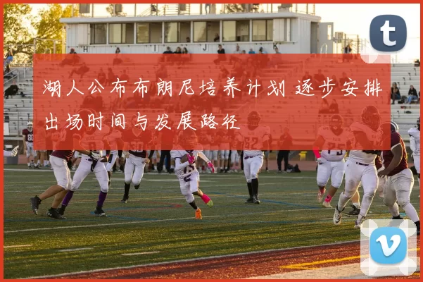 湖人公布布朗尼培养计划 逐步安排出场时间与发展路径