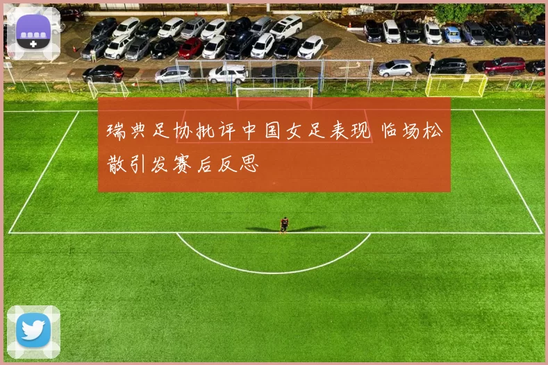 瑞典足协批评中国女足表现 临场松散引发赛后反思