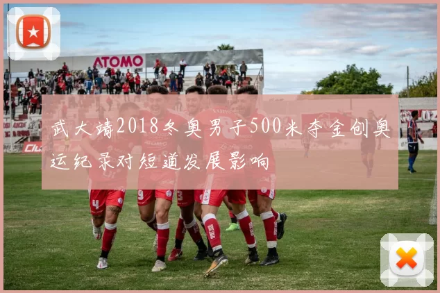 武大靖2018冬奥男子500米夺金创奥运纪录对短道发展影响