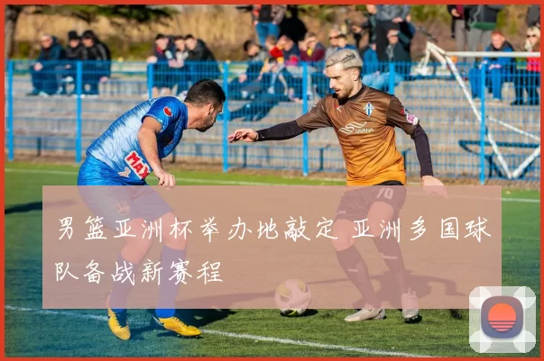 男篮亚洲杯举办地敲定 亚洲多国球队备战新赛程