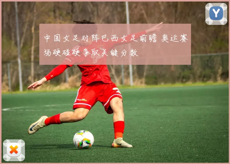 中国女足对阵巴西女足前瞻 奥运赛场硬碰硬争取关键分数
