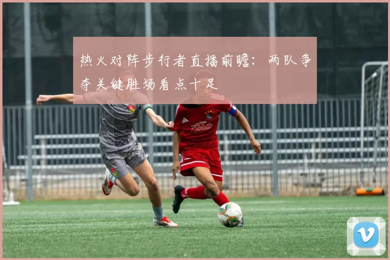 热火对阵步行者直播前瞻：两队争夺关键胜场看点十足