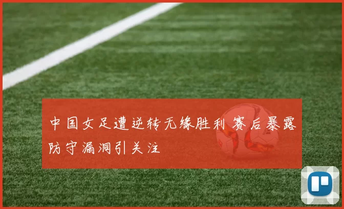 中国女足遭逆转无缘胜利 赛后暴露防守漏洞引关注