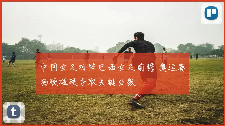 中国女足对阵巴西女足前瞻 奥运赛场硬碰硬争取关键分数