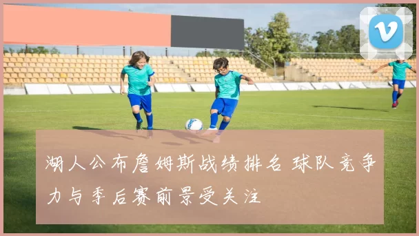 湖人公布詹姆斯战绩排名 球队竞争力与季后赛前景受关注