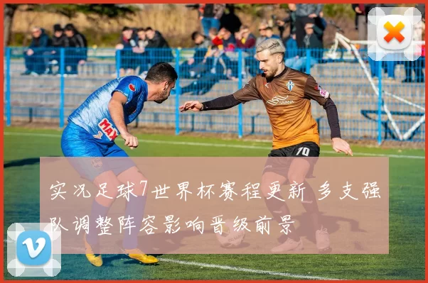 实况足球7世界杯赛程更新 多支强队调整阵容影响晋级前景