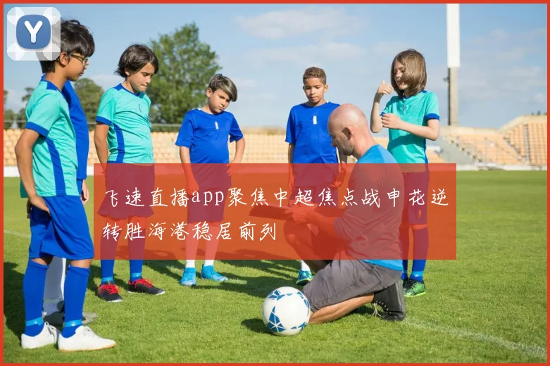 飞速直播app聚焦中超焦点战申花逆转胜海港稳居前列