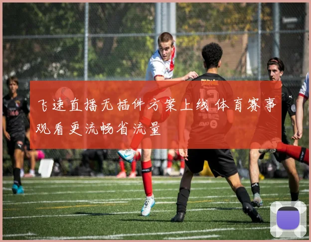 飞速直播无插件方案上线 体育赛事观看更流畅省流量