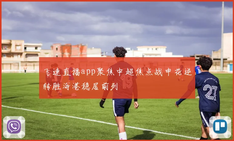 飞速直播app聚焦中超焦点战申花逆转胜海港稳居前列