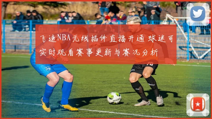 飞速NBA无线插件直播开通 球迷可实时观看赛事更新与赛况分析